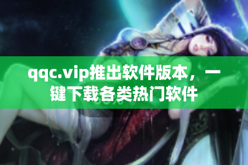 qqc.vip推出软件版本，一键下载各类热门软件