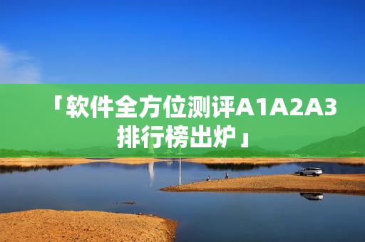 「软件全方位测评A1A2A3排行榜出炉」