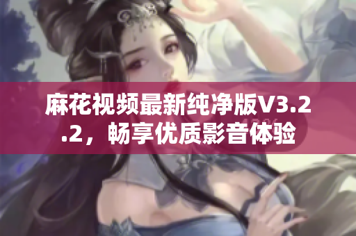 麻花视频最新纯净版V3.2.2，畅享优质影音体验