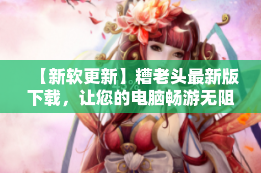 【新软更新】糟老头最新版下载，让您的电脑畅游无阻！