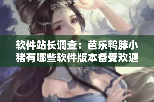 软件站长调查：芭乐鸭脖小猪有哪些软件版本备受欢迎？