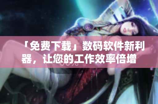 「免费下载」数码软件新利器，让您的工作效率倍增