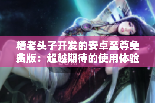 糟老头子开发的安卓至尊免费版：超越期待的使用体验