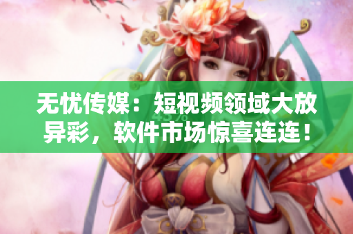 无忧传媒：短视频领域大放异彩，软件市场惊喜连连！