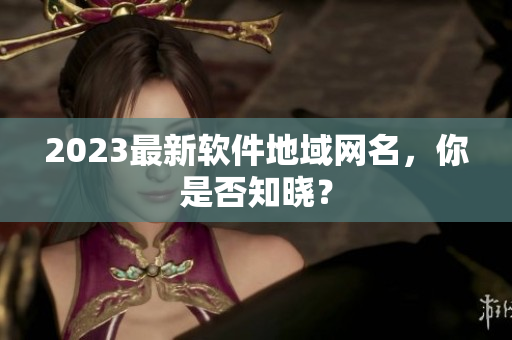 2023最新软件地域网名，你是否知晓？