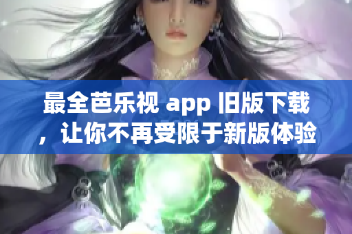 最全芭乐视 app 旧版下载，让你不再受限于新版体验！