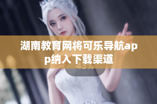 湖南教育网将可乐导航app纳入下载渠道