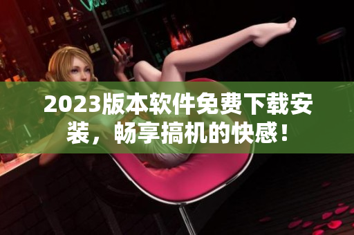 2023版本软件免费下载安装，畅享搞机的快感！