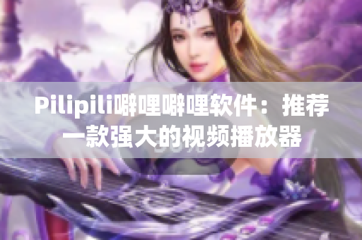 Pilipili噼哩噼哩软件：推荐一款强大的视频播放器