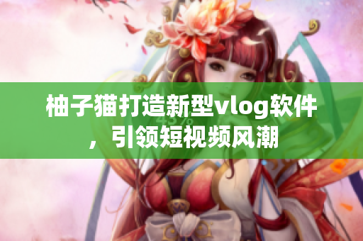 柚子猫打造新型vlog软件，引领短视频风潮