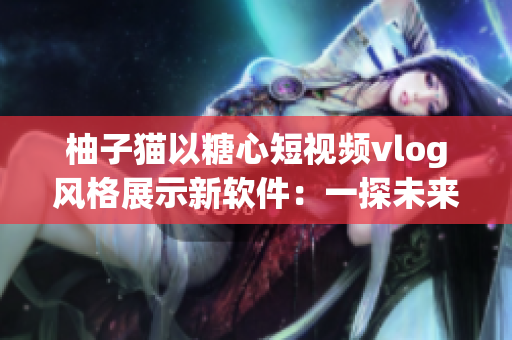柚子猫以糖心短视频vlog风格展示新软件：一探未来科技趋势