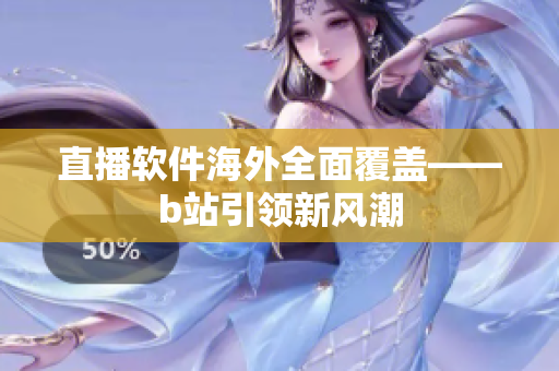 直播软件海外全面覆盖——b站引领新风潮