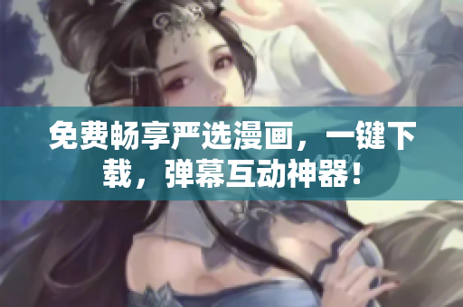 免费畅享严选漫画，一键下载，弹幕互动神器！