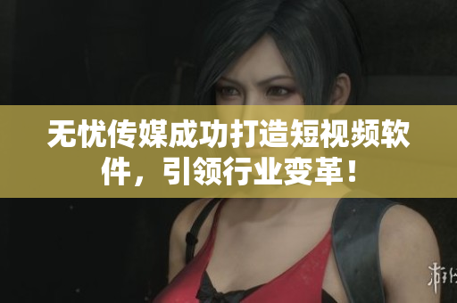 无忧传媒成功打造短视频软件，引领行业变革！