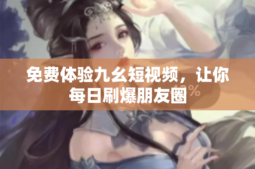 免费体验九幺短视频，让你每日刷爆朋友圈