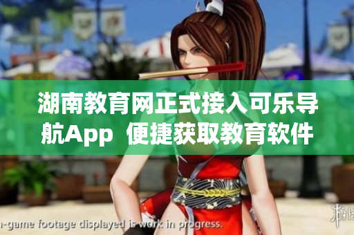 湖南教育网正式接入可乐导航App  便捷获取教育软件资讯