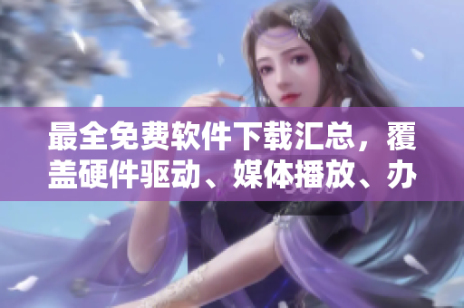 最全免费软件下载汇总，覆盖硬件驱动、媒体播放、办公软件等全部领域！