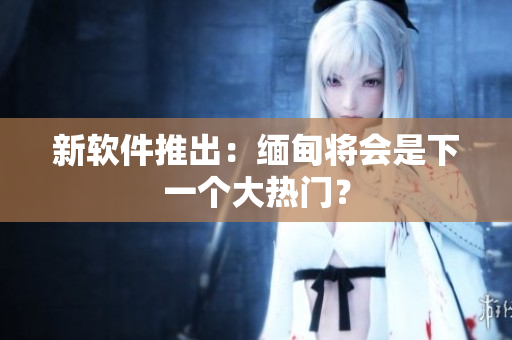新软件推出：缅甸将会是下一个大热门？