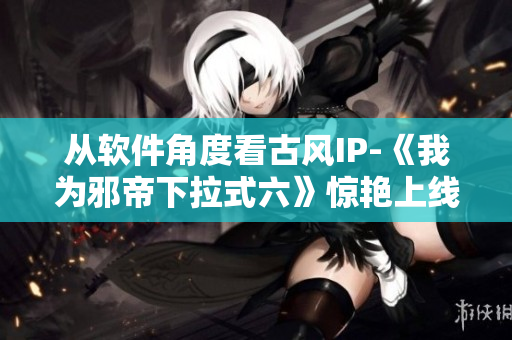 从软件角度看古风IP-《我为邪帝下拉式六》惊艳上线！