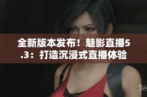 全新版本发布！魅影直播5.3：打造沉浸式直播体验