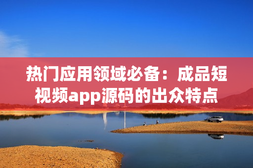 热门应用领域必备：成品短视频app源码的出众特点