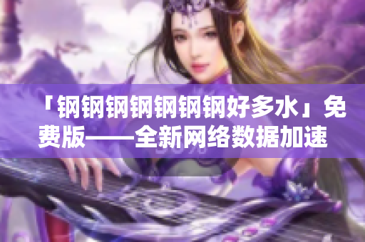 「钢钢钢钢钢钢钢好多水」免费版——全新网络数据加速神器!