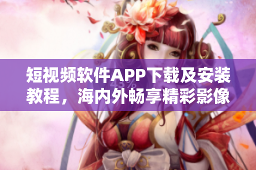 短视频软件APP下载及安装教程，海内外畅享精彩影像！