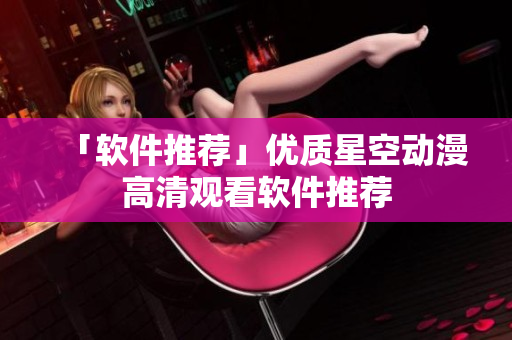 「软件推荐」优质星空动漫高清观看软件推荐