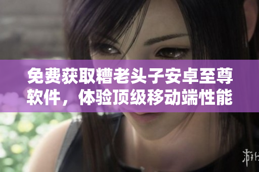 免费获取糟老头子安卓至尊软件，体验顶级移动端性能