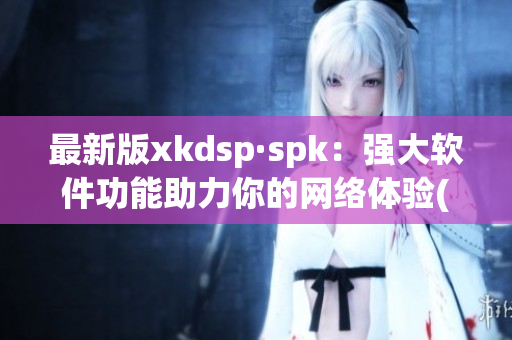 最新版xkdsp·spk：强大软件功能助力你的网络体验(1)