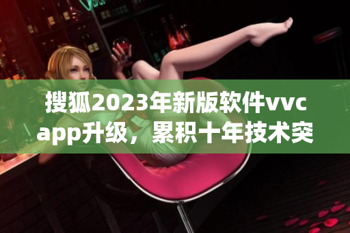 搜狐2023年新版软件vvcapp升级，累积十年技术突破