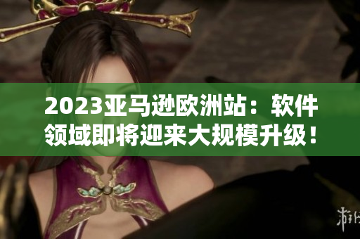2023亚马逊欧洲站：软件领域即将迎来大规模升级！