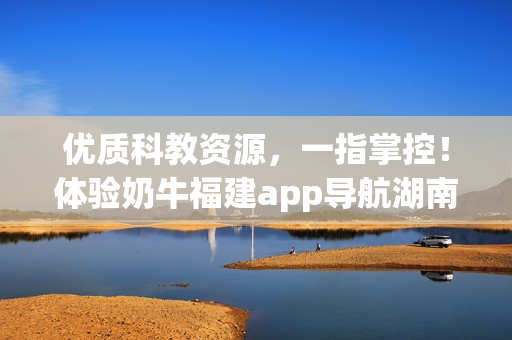 优质科教资源，一指掌控！体验奶牛福建app导航湖南教育的便捷之处