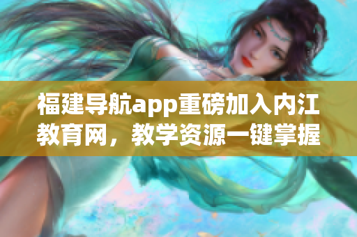 福建导航app重磅加入内江教育网，教学资源一键掌握