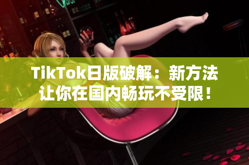 TikTok日版破解：新方法让你在国内畅玩不受限！