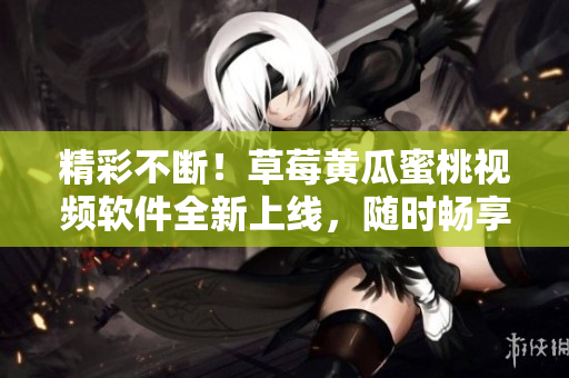 精彩不断！草莓黄瓜蜜桃视频软件全新上线，随时畅享高清视听