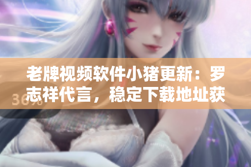老牌视频软件小猪更新：罗志祥代言，稳定下载地址获取！