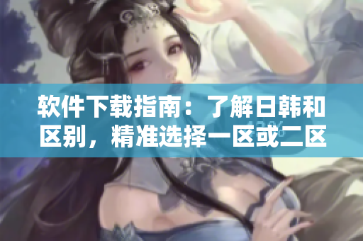 软件下载指南：了解日韩和区别，精准选择一区或二区