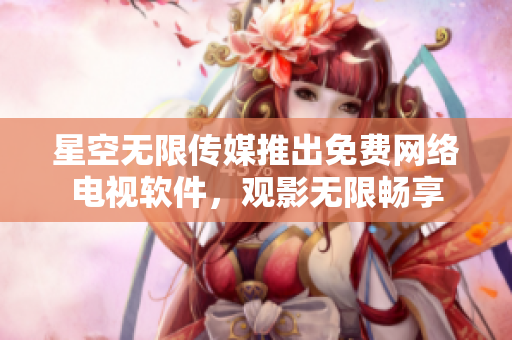 星空无限传媒推出免费网络电视软件，观影无限畅享