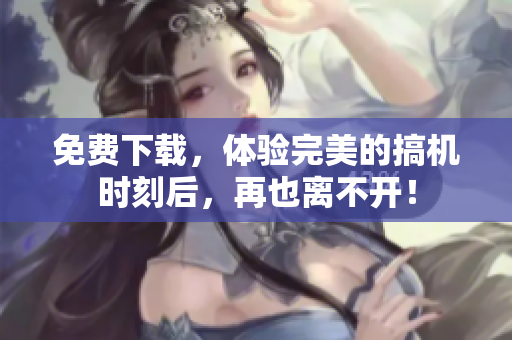 免费下载，体验完美的搞机时刻后，再也离不开！