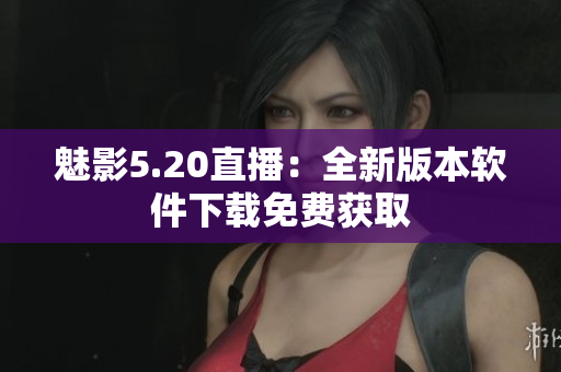 魅影5.20直播：全新版本软件下载免费获取