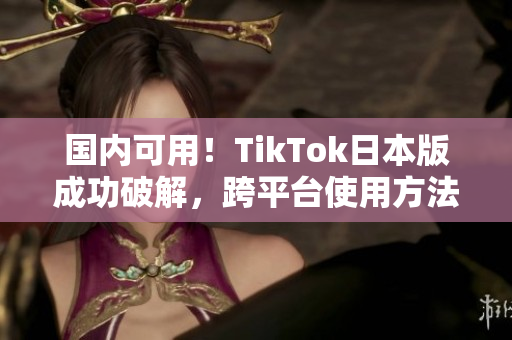 国内可用！TikTok日本版成功破解，跨平台使用方法大公开