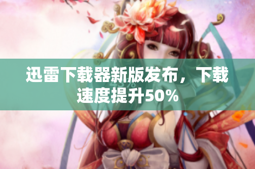 迅雷下载器新版发布，下载速度提升50%