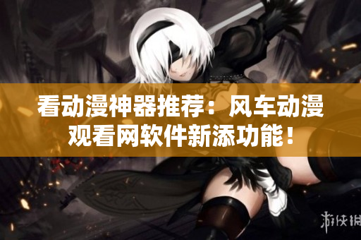 看动漫神器推荐：风车动漫观看网软件新添功能！