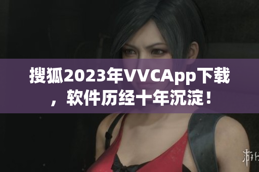 搜狐2023年VVCApp下载，软件历经十年沉淀！