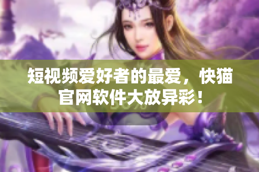 短视频爱好者的最爱，快猫官网软件大放异彩！