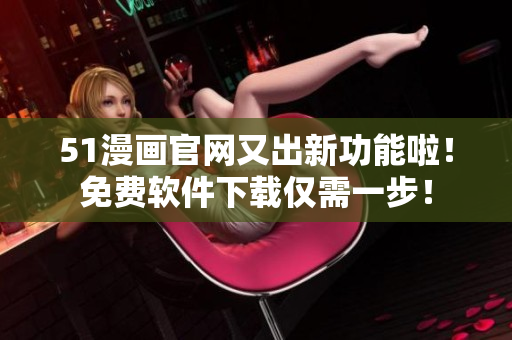 51漫画官网又出新功能啦！免费软件下载仅需一步！