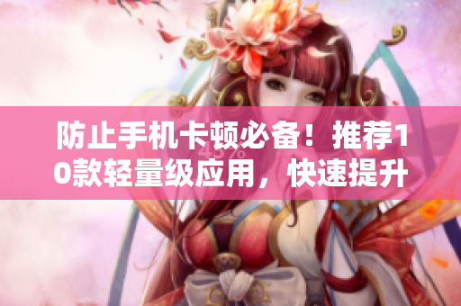 防止手机卡顿必备！推荐10款轻量级应用，快速提升手机运行速度