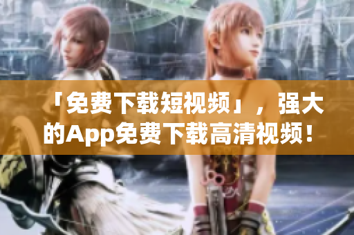「免费下载短视频」，强大的App免费下载高清视频！