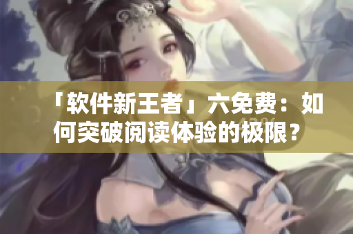 「软件新王者」六免费：如何突破阅读体验的极限？
